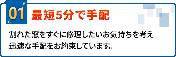 01.最短5分で手配。割れた窓をすぐに修理したいお気持ちを考え迅速な手配をお約束しています。