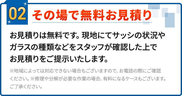 02.その場で無料お見積り。お見積りは無料です。現地にてサッシの状況やガラスの種類などをスタッフが確認した上でお見積りをご提示いたします。