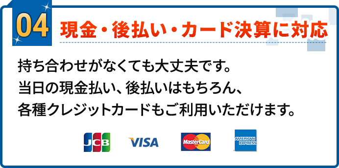 04.現金・後払い・カード決算に対応。持ち合わせがなくても大丈夫です。当日の現金払い、後払いはもちろん、各種クレジットカードもご利用いただけます。