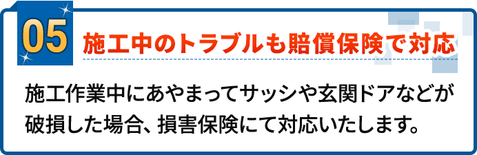 05.施工中のトラブルも賠償保険で対応。施工作業中にあやまってサッシや玄関ドアなどが破損した場合、損害保険にて対応いたします。