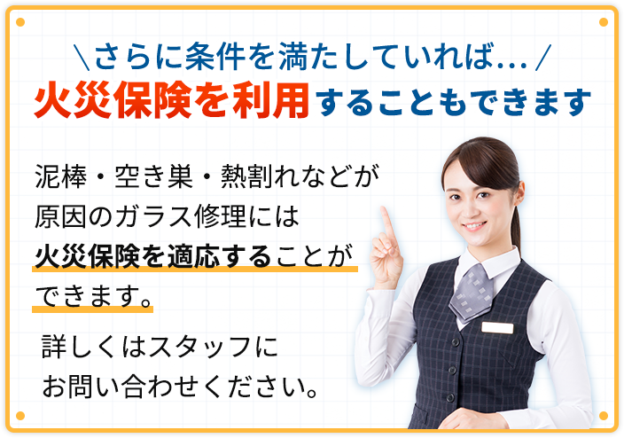 さらに条件を満たしていれば、火災保険を利用することもできます。泥棒・空き巣・熱割れなどが原因のガラス修理には火災保険を適応することができます。詳しくはスタッフにお問い合わせください。