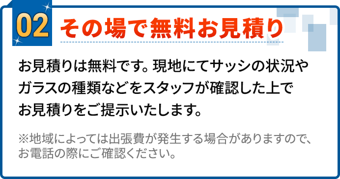 02.その場で無料お見積り。お見積りは無料です。現地にてサッシの状況やガラスの種類などをスタッフが確認した上でお見積りをご提示いたします。